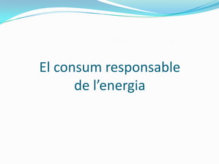 El consum responsable
      de l’energia
 