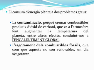  El consum d’energia planteja dos problemes greus:


   La contaminació, perquè cremar combustibles
    produeix diòxid de carboni, que va a l'atmosfera
    fent    augmentar     la    temperatura      del
    planeta, entre altres efectes, conduint-nos a
    l’ENCALENTIMENT GLOBAL.
   L’esgotament dels combustibles fòssils, que
    com que aquests no són renovables, un dia
    s’esgotaran.
 