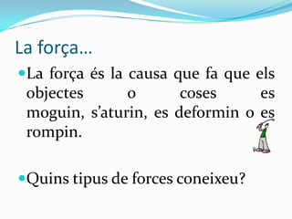 La força…
La força és la causa que fa que els
 objectes       o      coses      es
 moguin, s’aturin, es deformin o es
 rompin.

Quins tipus de forces coneixeu?
 