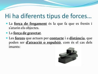 Hi ha diferents tipus de forces…
 La força de fregament és la que fa que es frenin i
  s’aturin els objectes.
 La força de gravetat.
 Les forces que actuen per contacte i a distància, que
  poden ser d’atracció o repulsió, com és el cas dels
  imants:
 