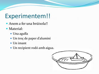 Experimentem!!
 Anem a fer una brúixola!!
 Material:
   Una agulla
   Un troç de paper d’alumini
   Un imant
   Un recipient rodó amb aigua.
 
