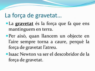 La força de gravetat…
 La gravetat és la força que fa que ens
  mantinguem en terra.
 Per això, quan llancem un objecte en
  l’aire sempre torna a caure, perquè la
  força de gravetat l’atreu.
 Isaac Newton va ser el descobridor de la
  força de gravetat.
 