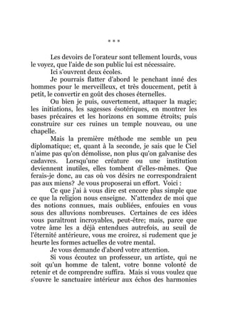 * * *
Les devoirs de l'orateur sont tellement lourds, vous
le voyez, que l'aide de son public lui est nécessaire.
Ici s'ouvrent deux écoles.
Je pourrais flatter d'abord le penchant inné des
hommes pour le merveilleux, et très doucement, petit à
petit, le convertir en goût des choses éternelles.
Ou bien je puis, ouvertement, attaquer la magie;
les initiations, les sagesses ésotériques, en montrer les
bases précaires et les horizons en somme étroits; puis
construire sur ces ruines un temple nouveau, ou une
chapelle.
Mais la première méthode me semble un peu
diplomatique; et, quant à la seconde, je sais que le Ciel
n'aime pas qu'on démolisse, non plus qu'on galvanise des
cadavres. Lorsqu'une créature ou une institution
deviennent inutiles, elles tombent d'elles-mêmes. Que
ferais-je donc, au cas où vos désirs ne correspondraient
pas aux miens? Je vous proposerai un effort. Voici :
Ce que j'ai à vous dire est encore plus simple que
ce que la religion nous enseigne. N'attendez de moi que
des notions connues, mais oubliées, enfouies en vous
sous des alluvions nombreuses. Certaines de ces idées
vous paraîtront incroyables, peut-être; mais, parce que
votre âme les a déjà entendues autrefois, au seuil de
l'éternité antérieure, vous me croirez, si rudement que je
heurte les formes actuelles de votre mental.
Je vous demande d'abord votre attention.
Si vous écoutez un professeur, un artiste, qui ne
soit qu'un homme de talent, votre bonne volonté de
retenir et de comprendre suffira. Mais si vous voulez que
s'ouvre le sanctuaire intérieur aux échos des harmonies
 