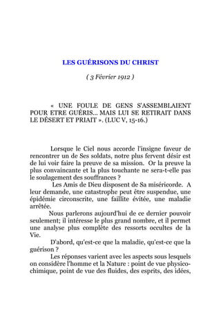 LES GUÉRISONS DU CHRIST
( 3 Février 1912 )
« UNE FOULE DE GENS S'ASSEMBLAIENT
POUR ETRE GUÉRIS... MAIS LUI SE RETIRAIT DANS
LE DÉSERT ET PRIAIT ». (LUC V, 15-16.)
Lorsque le Ciel nous accorde l'insigne faveur de
rencontrer un de Ses soldats, notre plus fervent désir est
de lui voir faire la preuve de sa mission. Or la preuve la
plus convaincante et la plus touchante ne sera-t-elle pas
le soulagement des souffrances ?
Les Amis de Dieu disposent de Sa miséricorde. A
leur demande, une catastrophe peut être suspendue, une
épidémie circonscrite, une faillite évitée, une maladie
arrêtée.
Nous parlerons aujourd'hui de ce dernier pouvoir
seulement; il intéresse le plus grand nombre, et il permet
une analyse plus complète des ressorts occultes de la
Vie.
D'abord, qu'est-ce que la maladie, qu'est-ce que la
guérison ?
Les réponses varient avec les aspects sous lesquels
on considère l'homme et la Nature : point de vue physico-
chimique, point de vue des fluides, des esprits, des idées,
 