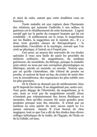 et ainsi de suite, autant que votre érudition vous en
fournira.
Toute maladie est une rupture dans l'harmonie
des relations qui unissent l'individu à son milieu; la
guérison est le rétablissement de cette harmonie. L'agent
curatif agit sur la partie du composé humain qui lui est
semblable : le médicament sur le corps, le magnétisme
sur les fluides, la suggestion sur le mental, etc... Il y a
donc trois grandes classes de thérapeutiques : la
matérialiste, l'occultiste et la mystique, suivant que l'on
croit au physique, à l'astral, ou à l'esprit pur.
Ceci posé, au moyen des souvenirs de vos études
spéciales il vous sera facile de saisir les procédés du
médecin ordinaire, du magnétiseur, du médium
guérisseur, du mentaliste, du théurge, puisque la maladie
peut entrer en nous par une corruption physiologique ou
éthérique, astrale ou mentale, ou morale. Notons que,
par où qu'elle s'introduise, elle s'étend de proche en
proche, et surtout de haut en bas, du centre de notre être
vers la circonférence, des organismes les plus subtils vers
les plus grossiers.
Or le Christ ne donnait pas de médicaments; bien
qu'II imposât les mains, Il ne magnétisait pas, notez ceci.
Tout geste dégage de l'électricité, du magnétisme, je le
sais, mais ce n'est pas du magnétisme curatif; Jésus
n'émettait pas volontairement Ses forces fluidiques et
mentales, bien qu'elles eussent été assez grandes pour
produire presque tous Ses miracles. Il n'était pas un
médium au sens spirite du mot; aucun esprit ne L'a
jamais entransé. Jamais Il n'eut besoin de rites
magiques; tout ce que l'on a dit de Ses études dans divers
collèges initiatiques de la Judée, de l'Egypte, de l'Inde ou
de la Celtide, est faux.
 