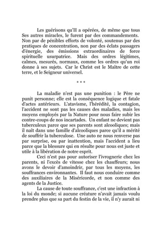 Les guérisons qu'II a opérées, de même que tous
Ses autres miracles, le furent par des commandements.
Non par de pénibles efforts de volonté, soutenus par des
pratiques de concentration, non par des éclats passagers
d'énergie, des émissions extraordinaires de force
spirituelle usurpatrice. Mais des ordres légitimes,
calmes, mesurés, normaux, comme les ordres qu'un roi
donne à ses sujets. Car le Christ est le Maître de cette
terre, et le Seigneur universel.
* * *
La maladie n'est pas une punition : le Père ne
punit personne; elle est la conséquence logique et fatale
d'actes antérieurs. L'atavisme, l'hérédité, la contagion,
l'accident ne sont pas les causes des maladies, mais les
moyens employés par la Nature pour nous faire subir les
contre-coups de nos incartades. Un enfant ne devient pas
tuberculeux parce que ses parents sont alcooliques; mais
il naît dans une famille d'alcooliques parce qu'il a mérité
de souffrir la tuberculose. Une auto ne nous renverse pas
par surprise, ou par inattention, mais l'accident a lieu
parce que la blessure qui en résulte pour nous est juste et
utile à la libération de notre esprit.
Ceci n'est pas pour autoriser l'ivrognerie chez les
parents, ni l'excès de vitesse chez les chauffeurs; nous
avons le devoir d'amoindrir, par tous les moyens, les
souffrances environnantes. Il faut nous conduire comme
des auxiliaires de la Miséricorde, et non comme des
agents de la Justice.
La cause de toute souffrance, c'est une infraction à
la loi du monde; si aucune créature n'avait jamais voulu
prendre plus que sa part du festin de la vie, il n'y aurait ni
 