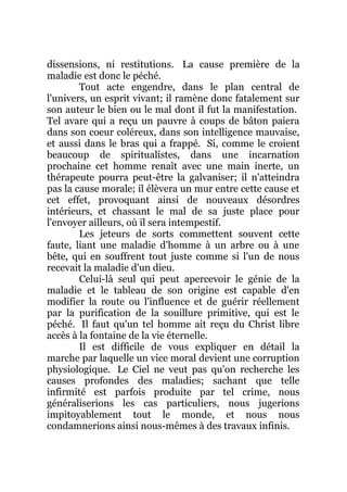 dissensions, ni restitutions. La cause première de la
maladie est donc le péché.
Tout acte engendre, dans le plan central de
l'univers, un esprit vivant; il ramène donc fatalement sur
son auteur le bien ou le mal dont il fut la manifestation.
Tel avare qui a reçu un pauvre à coups de bâton paiera
dans son coeur coléreux, dans son intelligence mauvaise,
et aussi dans le bras qui a frappé. Si, comme le croient
beaucoup de spiritualistes, dans une incarnation
prochaine cet homme renaît avec une main inerte, un
thérapeute pourra peut-être la galvaniser; il n'atteindra
pas la cause morale; il élèvera un mur entre cette cause et
cet effet, provoquant ainsi de nouveaux désordres
intérieurs, et chassant le mal de sa juste place pour
l'envoyer ailleurs, où il sera intempestif.
Les jeteurs de sorts commettent souvent cette
faute, liant une maladie d'homme à un arbre ou à une
bête, qui en souffrent tout juste comme si l'un de nous
recevait la maladie d'un dieu.
Celui-là seul qui peut apercevoir le génie de la
maladie et le tableau de son origine est capable d'en
modifier la route ou l'influence et de guérir réellement
par la purification de la souillure primitive, qui est le
péché. Il faut qu'un tel homme ait reçu du Christ libre
accès à la fontaine de la vie éternelle.
Il est difficile de vous expliquer en détail la
marche par laquelle un vice moral devient une corruption
physiologique. Le Ciel ne veut pas qu'on recherche les
causes profondes des maladies; sachant que telle
infirmité est parfois produite par tel crime, nous
généraliserions les cas particuliers, nous jugerions
impitoyablement tout le monde, et nous nous
condamnerions ainsi nous-mêmes à des travaux infinis.
 