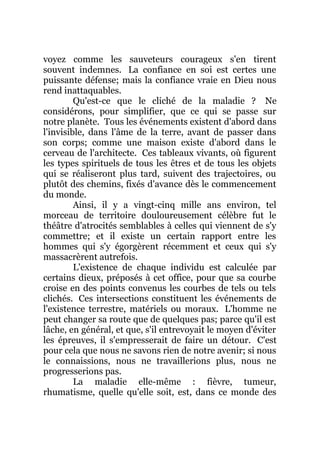 voyez comme les sauveteurs courageux s'en tirent
souvent indemnes. La confiance en soi est certes une
puissante défense; mais la confiance vraie en Dieu nous
rend inattaquables.
Qu'est-ce que le cliché de la maladie ? Ne
considérons, pour simplifier, que ce qui se passe sur
notre planète. Tous les événements existent d'abord dans
l'invisible, dans l'âme de la terre, avant de passer dans
son corps; comme une maison existe d'abord dans le
cerveau de l'architecte. Ces tableaux vivants, où figurent
les types spirituels de tous les êtres et de tous les objets
qui se réaliseront plus tard, suivent des trajectoires, ou
plutôt des chemins, fixés d'avance dès le commencement
du monde.
Ainsi, il y a vingt-cinq mille ans environ, tel
morceau de territoire douloureusement célèbre fut le
théâtre d'atrocités semblables à celles qui viennent de s'y
commettre; et il existe un certain rapport entre les
hommes qui s'y égorgèrent récemment et ceux qui s'y
massacrèrent autrefois.
L'existence de chaque individu est calculée par
certains dieux, préposés à cet office, pour que sa courbe
croise en des points convenus les courbes de tels ou tels
clichés. Ces intersections constituent les événements de
l'existence terrestre, matériels ou moraux. L'homme ne
peut changer sa route que de quelques pas; parce qu'il est
lâche, en général, et que, s'il entrevoyait le moyen d'éviter
les épreuves, il s'empresserait de faire un détour. C'est
pour cela que nous ne savons rien de notre avenir; si nous
le connaissions, nous ne travaillerions plus, nous ne
progresserions pas.
La maladie elle-même : fièvre, tumeur,
rhumatisme, quelle qu'elle soit, est, dans ce monde des
 