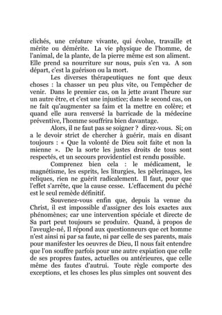 clichés, une créature vivante, qui évolue, travaille et
mérite ou démérite. La vie physique de l'homme, de
l'animal, de la plante, de la pierre même est son aliment.
Elle prend sa nourriture sur nous, puis s'en va. A son
départ, c'est la guérison ou la mort.
Les diverses thérapeutiques ne font que deux
choses : la chasser un peu plus vite, ou l'empêcher de
venir. Dans le premier cas, on la jette avant l'heure sur
un autre être, et c'est une injustice; dans le second cas, on
ne fait qu'augmenter sa faim et la mettre en colère; et
quand elle aura renversé la barricade de la médecine
préventive, l'homme souffrira bien davantage.
Alors, il ne faut pas se soigner ? direz-vous. Si; on
a le devoir strict de chercher à guérir, mais en disant
toujours : « Que la volonté de Dieu soit faite et non la
mienne ». De la sorte les justes droits de tous sont
respectés, et un secours providentiel est rendu possible.
Comprenez bien cela : le médicament, le
magnétisme, les esprits, les liturgies, les pèlerinages, les
reliques, rien ne guérit radicalement. Il faut, pour que
l'effet s'arrête, que la cause cesse. L'effacement du péché
est le seul remède définitif.
Souvenez-vous enfin que, depuis la venue du
Christ, il est impossible d'assigner des lois exactes aux
phénomènes; car une intervention spéciale et directe de
Sa part peut toujours se produire. Quand, à propos de
l'aveugle-né, Il répond aux questionneurs que cet homme
n'est ainsi ni par sa faute, ni par celle de ses parents, mais
pour manifester les oeuvres de Dieu, Il nous fait entendre
que l'on souffre parfois pour une autre expiation que celle
de ses propres fautes, actuelles ou antérieures, que celle
même des fautes d'autrui. Toute règle comporte des
exceptions, et les choses les plus simples ont souvent des
 