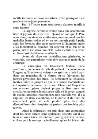 motifs inconnus et inconnaissables. C'est pourquoi il est
prudent de ne juger personne.
Tout à l'heure nous trouverons d'autres motifs à
cette réserve.
La sagesse définitive réside dans une acceptation
libre et joyeuse des épreuves. Quand on sait que le Père
nous aime, on aime les souffrances, on comprend que les
maladies lentes, celles où on se voit mourir petit à petit,
sont des faveurs; elles nous ramènent à l'humilité vraie;
elles fomentent le brandon du repentir et le feu de la
prière; notre sort dans l'Au-Delà, notre vie future peuvent
en être considérablement améliorés.
Avant de clore ces considérations générales, je
voudrais, par parenthèse, vous dire quelques mots de la
chirurgie.
Le chirurgien est fatalement fauteur d'une
souffrance, en dehors de celle du patient. Le membre ou
l'organe qu'il enlève se voient - au spirituel - mis à part
dans ces magasins de la Nature où se fabriquent les
formes physiques des êtres. Ils demeurent là, entassés,
inertes, inactifs, jusqu'à ce que leur forme matérielle ait
été reprise entièrement par le sol. L'heure où l'esprit de
ces organes opérés devient propre à être remis en
circulation ne coïncide plus avec celle où le corps, auquel
ils étaient attachés, recommence une nouvelle vie. Il y a
rupture; les deux évolutions, de la partie et du tout, ne
concordent plus; et cela produit plus tard des
déséquilibres, des atrophies et parfois des troubles plus
graves.
Ainsi le chirurgien est pris dans une alternative
dont les deux termes sont également délicats; car il est
tenu, en conscience, de tout faire pour guérir son malade,
et il ne peut le soulager actuellement qu'en lui faisant du
 