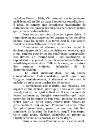 mal dans l'avenir. Mais, s'il reconnaît son impuissance,
qu'il demande au Ciel de parer à toutes ces complications;
il n'est, en somme, que l'encaisseur involontaire de
certaines dettes, puisque les maladies ne viennent jamais
que par la faute des malades.
Deux remarques, pour clore cette parenthèse. Il
vaut mieux ne pas conserver les organes ou les membres
opérés, mais les rendre à la terre; c'est là que l'esprit
vivant de leurs cellules souffrira le moins.
L'anesthésie est nécessaire dans les cas où la
douleur dépasserait la limite de résistance nerveuse; mais
si on l'emploie pour éviter des souffrances supportables,
elle devient un trompe-l'oeil : ces souffrances se
capitalisent, si je puis dire, pour le moment où l'influence
anesthésique sera éteinte. Telle est la cause, entre autres,
des tortures vraiment infernales de la
démorphinisation.
Le Christ guérissait donc, par un simple
commandement, toutes maladies, quelle qu'en soit
l'origine, instantanément, à distance, en touchant le
malade, ou en laissant toucher Ses vêtements.
Il commandait aux malades, aux maladies, aux
organes et aux démons, parce que, à Ses yeux, tout est
vivant, tout est un esprit individuel. Il était un soleil de
forces rayonnantes, énergies surnaturelles qu'II avait
apportées du Royaume de Son Père. Imposer les mains
n'était pour Lui qu'un signe, comme nous faisons un
geste en disant : oui, ou non. Prononcer un ordre n'était
non plus qu'un signe, parce que tout en Lui était
simultané, de la cime de Son être jusqu'à Son corps.
Cette unité totale, plénière, admirable est propre au
Christ; personne ne la possède au même degré.
Dans la mesure où l'homme est un, il est puissant.
 