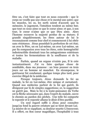 Etre un, c'est faire que tout en nous concorde : que le
corps ne veuille pas une chose et le mental une autre; que
les muscles, les os, les nerfs soient d'accord; que la
mémoire, le jugement, l'intuition tendent au même but;
que tout en nous aime ce que le coeur aime; et que, à son
tour, le coeur n'aime que ce que Dieu aime. Alors
l'homme recouvre la majesté perdue de sa stature; il
grandit singulièrement; les êtres autour de lui le
reconnaissent comme leur chef et commencent à lui obéir
sans résistance. Jésus possédait la perfection de cet état;
un avec le Père, un en Lui-même, un avec Lui-même, un
par Sa compassion avec tous les êtres, cette homogénéité
indestructible dominait tous les antagonismes extérieurs
et toutes les fermentations de la souffrance et de la
maladie.
Parfois, quand un organe n'existe pas, Il le crée
instantanément. J'ai vu faire quelque chose de
semblable, dans ma jeunesse : un bras pousser en trois
jours sur un homme né manchot. En récompense, le
guérisseur fut condamné, quelque temps plus tard, pour
exercice illégal de la médecine.
Presque toujours, Jésus demande la foi au
malade, la foi en Lui-même, être unique et surnaturel.
Quand nos médecins parlent de la foi qui guérit, ils
désignent par là de simples suggestions; or, la suggestion
ne guérit pas. Mais la foi à la toute-puissance du Verbe
est la flèche nécessaire qui, dans l'esprit du malade, ouvre
le chemin au pardon des péchés. Une telle foi comporte
le repentir et le repentir allume le désir d'être purifié.
Un seul regard suffit à Jésus pour connaître
jusqu'au fond la pauvre créature qui se tient devant Lui.
La misère de ce suppliant, sa douleur muette L'émeuvent;
Il a offert, en Son coeur magnifique, l'hospitalité à tous
 
