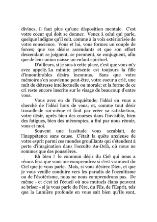divines, il faut plus qu'une disposition mentale. C'est
votre coeur qui doit se donner. Venez à celui qui parle,
quelque indigne qu'il soit, comme à la voix extériorisée de
votre conscience. Vous et lui, vous formez un couple de
forces; que vos désirs ascendants et que son effort
descendant se joignent, se prennent, se conjuguent, afin
que de leur union naisse un enfant spirituel.
D'ailleurs, si je suis à cette place, c'est que vous m'y
avez appelé. La minute présente est toujours la fille
d'innombrables désirs inconnus. Sans que votre
mémoire s'en souvienne peut-être, votre coeur a crié, une
nuit de détresse intellectuelle ou morale; et la forme de ce
cri reste encore inscrite sur le visage de beaucoup d'entre
vous.
Vous avez eu de l'inquiétude; l'idéal en vous a
cherché de l'idéal hors de vous; et, comme tout désir
travaille de soi-même et finit par créer sa satisfaction,
votre désir, après bien des courses dans l'invisible, bien
des fatigues, bien des mécomptes, a fini par nous réunir,
vous et moi.
Souvent une lassitude vous accablait, de
l'inappétence sans cause. C'était la quête anxieuse de
votre esprit parmi ces mondes grouillants qui s'étendent à
perte d'imagination dans l'occulte Au-Delà, où nous ne
sommes que des poussières.
Eh bien ! le commun désir du Ciel qui nous a
réunis fera que vous me comprendrez si c'est vraiment du
Ciel que je vous parle. Mais, si vous désirez Dieu, et que
je vous veuille conduire vers les paradis de l'occultisme
ou de l'ésotérisme, nous ne nous comprendrons pas. De
même - et c'est ici l'écueil où nos mutuels élans peuvent
se briser - si je vous parle du Père, du Fils, de l'Esprit, tels
que la Lumière profonde en vous sait bien qu'Ils sont,
 