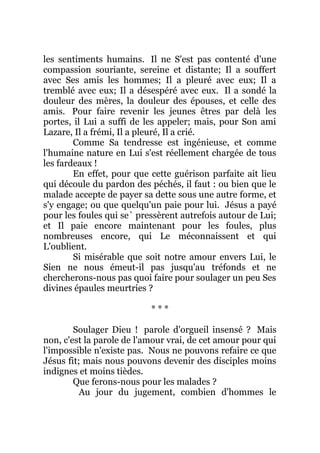 les sentiments humains. Il ne S'est pas contenté d'une
compassion souriante, sereine et distante; Il a souffert
avec Ses amis les hommes; Il a pleuré avec eux; Il a
tremblé avec eux; Il a désespéré avec eux. Il a sondé la
douleur des mères, la douleur des épouses, et celle des
amis. Pour faire revenir les jeunes êtres par delà les
portes, il Lui a suffi de les appeler; mais, pour Son ami
Lazare, Il a frémi, Il a pleuré, Il a crié.
Comme Sa tendresse est ingénieuse, et comme
l'humaine nature en Lui s'est réellement chargée de tous
les fardeaux !
En effet, pour que cette guérison parfaite ait lieu
qui découle du pardon des péchés, il faut : ou bien que le
malade accepte de payer sa dette sous une autre forme, et
s'y engage; ou que quelqu'un paie pour lui. Jésus a payé
pour les foules qui se` pressèrent autrefois autour de Lui;
et Il paie encore maintenant pour les foules, plus
nombreuses encore, qui Le méconnaissent et qui
L'oublient.
Si misérable que soit notre amour envers Lui, le
Sien ne nous émeut-il pas jusqu'au tréfonds et ne
chercherons-nous pas quoi faire pour soulager un peu Ses
divines épaules meurtries ?
* * *
Soulager Dieu ! parole d'orgueil insensé ? Mais
non, c'est la parole de l'amour vrai, de cet amour pour qui
l'impossible n'existe pas. Nous ne pouvons refaire ce que
Jésus fit; mais nous pouvons devenir des disciples moins
indignes et moins tièdes.
Que ferons-nous pour les malades ?
Au jour du jugement, combien d'hommes le
 