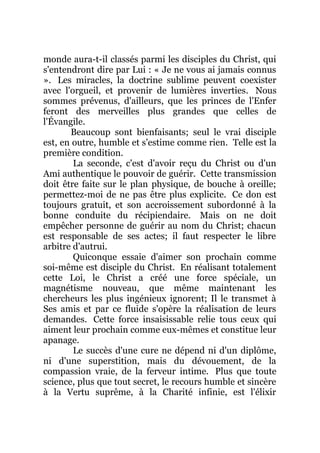 monde aura-t-il classés parmi les disciples du Christ, qui
s'entendront dire par Lui : « Je ne vous ai jamais connus
». Les miracles, la doctrine sublime peuvent coexister
avec l'orgueil, et provenir de lumières inverties. Nous
sommes prévenus, d'ailleurs, que les princes de l'Enfer
feront des merveilles plus grandes que celles de
l'Évangile.
Beaucoup sont bienfaisants; seul le vrai disciple
est, en outre, humble et s'estime comme rien. Telle est la
première condition.
La seconde, c'est d'avoir reçu du Christ ou d'un
Ami authentique le pouvoir de guérir. Cette transmission
doit être faite sur le plan physique, de bouche à oreille;
permettez-moi de ne pas être plus explicite. Ce don est
toujours gratuit, et son accroissement subordonné à la
bonne conduite du récipiendaire. Mais on ne doit
empêcher personne de guérir au nom du Christ; chacun
est responsable de ses actes; il faut respecter le libre
arbitre d'autrui.
Quiconque essaie d'aimer son prochain comme
soi-même est disciple du Christ. En réalisant totalement
cette Loi, le Christ a créé une force spéciale, un
magnétisme nouveau, que même maintenant les
chercheurs les plus ingénieux ignorent; Il le transmet à
Ses amis et par ce fluide s'opère la réalisation de leurs
demandes. Cette force insaisissable relie tous ceux qui
aiment leur prochain comme eux-mêmes et constitue leur
apanage.
Le succès d'une cure ne dépend ni d'un diplôme,
ni d'une superstition, mais du dévouement, de la
compassion vraie, de la ferveur intime. Plus que toute
science, plus que tout secret, le recours humble et sincère
à la Vertu suprême, à la Charité infinie, est l'élixir
 