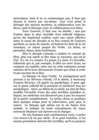 miraculeux; mais il ne se communique pas, il faut que
chacun le trouve par soi-même. Ceci n'est point la
théurgie des anciens mystères, la collaboration avec les
dieux, mais la théurgie vraie, la collaboration avec Dieu.
Pour l'exercer, il faut une vie double : non pas
l'entrée dans le plan invisible d'un collectif religieux,
qu'un rite baptismal confère, mais une union effective
entre le coeur du disciple et ce lieu central de l'univers
spirituel, ce coeur du monde, où battent les flots de la vie
cosmique, ce séjour propre du Verbe. Là trône, en
personne, Jésus, notre Guérisseur.
Plus le disciple s'attache à réaliser la volonté du
Père, plus son esprit se fixe dans ce royaume, qui est le
Ciel. Il y vit, il y respire, il y pense, il y aime, il y travaille;
tellement que si, par exemple, il offre un verre d'eau, ou
compose un remède, cette eau ou cette substance seront
saturées de la force divinement vivante que Jésus à créée
et qui rayonne de ce lieu.
Le théurge vit dans l'unité. Le soulagement qu'il
procure à un fiévreux s'étend, s'il le désire, à beaucoup
d'autres fiévreux; s'il guérit un paralytique, il peut agir
sur le génie collectif de la paralysie et améliorer tous les
paralytiques. Ainsi, au début de ce siècle, un Ami de Dieu
modifia l'invisible d'une des plus terribles maladies et,
depuis, les médecins ont découvert peu à peu les moyens
de la guérir complètement. La même chose se produira
dans quelque temps pour la tuberculose, puis pour le
cancer. Le théurge agit même sur la vie future d'un
malade, et indique en toute connaissance de cause
comment diminuer une épreuve ou la changer.
De tels hommes sont extrêmement rares; à peine
s'en trouve-t-il un par siècle. Il se peut toutefois, si les
années prochaines doivent être terribles, qu'il en paraisse
 