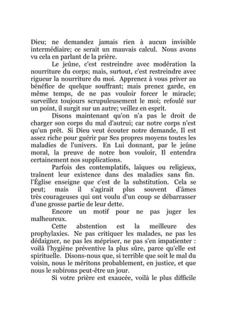 Dieu; ne demandez jamais rien à aucun invisible
intermédiaire; ce serait un mauvais calcul. Nous avons
vu cela en parlant de la prière.
Le jeûne, c'est restreindre avec modération la
nourriture du corps; mais, surtout, c'est restreindre avec
rigueur la nourriture du moi. Apprenez à vous priver au
bénéfice de quelque souffrant; mais prenez garde, en
même temps, de ne pas vouloir forcer le miracle;
surveillez toujours scrupuleusement le moi; refoulé sur
un point, il surgit sur un autre; veillez en esprit.
Disons maintenant qu'on n'a pas le droit de
charger son corps du mal d'autrui; car notre corps n'est
qu'un prêt. Si Dieu veut écouter notre demande, Il est
assez riche pour guérir par Ses propres moyens toutes les
maladies de l'univers. En Lui donnant, par le jeûne
moral, la preuve de notre bon vouloir, Il entendra
certainement nos supplications.
Parfois des contemplatifs, laïques ou religieux,
traînent leur existence dans des maladies sans fin.
l'Église enseigne que c'est de la substitution. Cela se
peut; mais il s'agirait plus souvent d'âmes
très courageuses qui ont voulu d'un coup se débarrasser
d'une grosse partie de leur dette.
Encore un motif pour ne pas juger les
malheureux.
Cette abstention est la meilleure des
prophylaxies. Ne pas critiquer les malades, ne pas les
dédaigner, ne pas les mépriser, ne pas s'en impatienter :
voilà l'hygiène préventive la plus sûre, parce qu'elle est
spirituelle. Disons-nous que, si terrible que soit le mal du
voisin, nous le méritons probablement, en justice, et que
nous le subirons peut-être un jour.
Si votre prière est exaucée, voilà le plus difficile
 