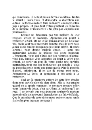 qui commence. Il ne faut pas en devenir vaniteux. Imitez
le Christ : taisez-vous, et demandez la discrétion aux
autres. Le Ciel saura bien faire connaître le miracle, s'Il le
juge à propos. Et puis, tant d'êtres guettent les étincelles
de la Lumière; or il est écrit : « Ne jetez pas les perles aux
pourceaux ».
Ensuite ne détournez pas vos malades de leur
religion; évitez le scandale. Apprenez-leur plutôt à
remercier le Ciel. On ne le fait jamais assez; on ne le sait
pas, on ne veut pas s'en rendre compte; mais le Père nous
aime; Il est content lorsqu'une joie nous arrive. Il sourit
lorsqu'II nous donne quelque chose. Il aime nos
maladroites actions de grâces; nos petits bonheurs
L'émeuvent. Vous qui n'êtes que des hommes, n'aimez-
vous pas, lorsque vous apportez un jouet à votre petit
enfant, de sortir en plus de votre poche une surprise
inattendue, pour que son bonheur soit au comble ? Vous
ne possédez cette bonté que parce que le Père la possède
d'abord, infiniment. Il en use de même avec nous.
Remercions-Le donc, et apprenons à nos amis à Le
remercier.
Ceci est la première aurore de cette joie exquise
dont nous parle le disciple bien-aimé. Elle se lève ensuite
quand on a appris comment le moindre secours offert
pour l'amour de Jésus, c'est par Jésus Lui-même qu'il est
reçu. Il est certain que nous pouvons soulager le martyre
innombrable de notre Ami éternel; c'est un fait vérifiable.
Que la grandeur de cette tâche nous exalte et nous rende
faciles les plus ingrates besognes !
 