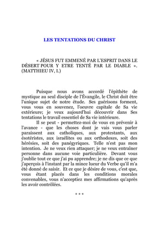 LES TENTATIONS DU CHRIST
« JÉSUS FUT EMMENÉ PAR L'ESPRIT DANS LE
DÉSERT POUR Y ETRE TENTÉ PAR LE DIABLE ».
(MATTHIEU IV, I.)
Puisque nous avons accordé l'épithète de
mystique au seul disciple de l'Évangile, le Christ doit être
l'unique sujet de notre étude. Ses guérisons forment,
vous vous en souvenez, l'oeuvre capitale de Sa vie
extérieure; je veux aujourd'hui découvrir dans Ses
tentations le travail essentiel de Sa vie intérieure.
Il se peut - permettez-moi de vous en prévenir à
l'avance - que les choses dont je vais vous parler
paraissent aux catholiques, aux protestants, aux
ésotéristes, aux israélites ou aux orthodoxes, soit des
hérésies, soit des panégyriques. Telle n'est pas mon
intention. Je ne veux rien attaquer; je ne veux entraîner
personne dans aucune voie particulière. Devant vous
j'oublie tout ce que j'ai pu apprendre; je ne dis que ce que
j'aperçois à l'instant par la mince lueur du Verbe qu'il m'a
été donné de saisir. Et ce que je désire de vous, c'est que,
vous étant placés dans les conditions morales
convenables, vous n'acceptiez mes affirmations qu'après
les avoir contrôlées.
* * *
 
