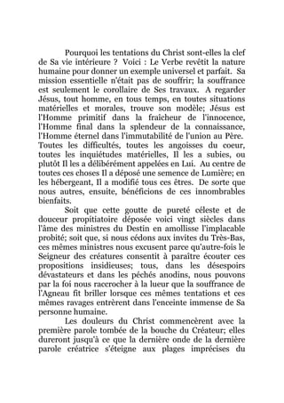 Pourquoi les tentations du Christ sont-elles la clef
de Sa vie intérieure ? Voici : Le Verbe revêtit la nature
humaine pour donner un exemple universel et parfait. Sa
mission essentielle n'était pas de souffrir; la souffrance
est seulement le corollaire de Ses travaux. A regarder
Jésus, tout homme, en tous temps, en toutes situations
matérielles et morales, trouve son modèle; Jésus est
l'Homme primitif dans la fraîcheur de l'innocence,
l'Homme final dans la splendeur de la connaissance,
l'Homme éternel dans l'immutabilité de l'union au Père.
Toutes les difficultés, toutes les angoisses du coeur,
toutes les inquiétudes matérielles, Il les a subies, ou
plutôt Il les a délibérément appelées en Lui. Au centre de
toutes ces choses Il a déposé une semence de Lumière; en
les hébergeant, Il a modifié tous ces êtres. De sorte que
nous autres, ensuite, bénéficions de ces innombrables
bienfaits.
Soit que cette goutte de pureté céleste et de
douceur propitiatoire déposée voici vingt siècles dans
l'âme des ministres du Destin en amollisse l'implacable
probité; soit que, si nous cédons aux invites du Très-Bas,
ces mêmes ministres nous excusent parce qu'autre-fois le
Seigneur des créatures consentit à paraître écouter ces
propositions insidieuses; tous, dans les désespoirs
dévastateurs et dans les péchés anodins, nous pouvons
par la foi nous raccrocher à la lueur que la souffrance de
l'Agneau fit briller lorsque ces mêmes tentations et ces
mêmes ravages entrèrent dans l'enceinte immense de Sa
personne humaine.
Les douleurs du Christ commencèrent avec la
première parole tombée de la bouche du Créateur; elles
dureront jusqu'à ce que la dernière onde de la dernière
parole créatrice s'éteigne aux plages imprécises du
 