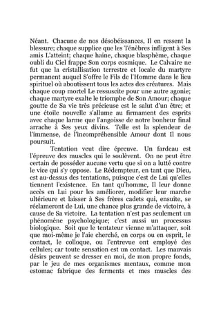 Néant. Chacune de nos désobéissances, Il en ressent la
blessure; chaque supplice que les Ténèbres infligent à Ses
amis L'atteint; chaque haine, chaque blasphème, chaque
oubli du Ciel frappe Son corps cosmique. Le Calvaire ne
fut que la cristallisation terrestre et locale du martyre
permanent auquel S'offre le Fils de l'Homme dans le lieu
spirituel où aboutissent tous les actes des créatures. Mais
chaque coup mortel Le ressuscite pour une autre agonie;
chaque martyre exalte le triomphe de Son Amour; chaque
goutte de Sa vie très précieuse est le salut d'un être; et
une étoile nouvelle s'allume au firmament des esprits
avec chaque larme que l'angoisse de notre bonheur final
arrache à Ses yeux divins. Telle est la splendeur de
l'immense, de l'incompréhensible Amour dont Il nous
poursuit.
Tentation veut dire épreuve. Un fardeau est
l'épreuve des muscles qui le soulèvent. On ne peut être
certain de posséder aucune vertu que si on a lutté contre
le vice qui s'y oppose. Le Rédempteur, en tant que Dieu,
est au-dessus des tentations, puisque c'est de Lui qu'elles
tiennent l'existence. En tant qu'homme, Il leur donne
accès en Lui pour les améliorer, modifier leur marche
ultérieure et laisser à Ses frères cadets qui, ensuite, se
réclameront de Lui, une chance plus grande de victoire, à
cause de Sa victoire. La tentation n'est pas seulement un
phénomène psychologique; c'est aussi un processus
biologique. Soit que le tentateur vienne m'attaquer, soit
que moi-même je l'aie cherché, en corps ou en esprit, le
contact, le colloque, ou l'entrevue ont employé des
cellules; car toute sensation est un contact. Les mauvais
désirs peuvent se dresser en moi, de mon propre fonds,
par le jeu de mes organismes mentaux, comme mon
estomac fabrique des ferments et mes muscles des
 
