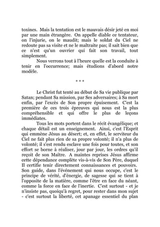 toxines. Mais la tentation est le mauvais désir jeté en moi
par une main étrangère. On appelle diable ce tentateur,
on l'injurie, on le maudit; mais le soldat du Ciel ne
redoute pas sa visite et ne le maltraite pas; il sait bien que
ce n'est qu'un ouvrier qui fait son travail, tout
simplement.
Nous verrons tout à l'heure quelle est la conduite à
tenir en l'occurrence; mais étudions d'abord notre
modèle.
* * *
Le Christ fut tenté au début de Sa vie publique par
Satan; pendant Sa mission, par Ses adversaires; à Sa mort
enfin, par l'excès de Son propre épuisement. C'est la
première de ces trois épreuves qui nous est la plus
compréhensible et qui offre le plus de leçons
immédiates.
Tous les mots portent dans le récit évangélique; et
chaque détail est un enseignement. Ainsi, c'est l'Esprit
qui emmène Jésus au désert; et, en effet, le serviteur du
Ciel ne fait plus rien de sa propre volonté; il n'a plus de
volonté; il s'est rendu esclave une fois pour toutes, et son
effort se borne à réaliser, jour par jour, les ordres qu'il
reçoit de son Maître. A maintes reprises Jésus affirme
cette dépendance complète vis-à-vis de Son Père, duquel
Il certifie tenir directement connaissances et pouvoirs.
Son guide, dans l'événement qui nous occupe, c'est le
principe de vérité, d'énergie, de sagesse qui se tient à
l'opposite de la matière, comme l'être en face du néant,
comme la force en face de l'inertie. C'est surtout - et je
n'insiste pas, quoiqu'à regret, pour rester dans mon sujet
- c'est surtout la liberté, cet apanage essentiel du plan
 
