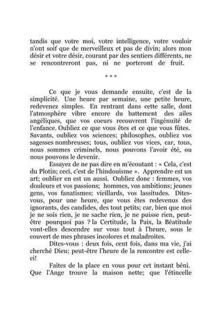 tandis que votre moi, votre intelligence, votre vouloir
n'ont soif que de merveilleux et pas de divin; alors mon
désir et votre désir, courant par des sentiers différents, ne
se rencontreront pas, ni ne porteront de fruit.
* * *
Ce que je vous demande ensuite, c'est de la
simplicité. Une heure par semaine, une petite heure,
redevenez simples. En rentrant dans cette salle, dont
l'atmosphère vibre encore du battement des ailes
angéliques, que vos coeurs recouvrent l'ingénuité de
l'enfance. Oubliez ce que vous êtes et ce que vous fûtes.
Savants, oubliez vos sciences; philosophes, oubliez vos
sagesses nombreuses; tous, oubliez vos vices, car, tous,
nous sommes criminels, nous pouvons l'avoir été, ou
nous pouvons le devenir.
Essayez de ne pas dire en m'écoutant : « Cela, c'est
du Plotin; ceci, c'est de l'hindouisme ». Apprendre est un
art; oublier en est un aussi. Oubliez donc : femmes, vos
douleurs et vos passions; hommes, vos ambitions; jeunes
gens, vos fanatismes; vieillards, vos lassitudes. Dites-
vous, pour une heure, que vous êtes redevenus des
ignorants, des candides, des tout petits; car, bien que moi
je ne sois rien, je ne sache rien, je ne puisse rien, peut-
être pourquoi pas ? la Certitude, la Paix, la Béatitude
vont-elles descendre sur vous tout à l'heure, sous le
couvert de mes phrases incolores et maladroites.
Dites-vous : deux fois, cent fois, dans ma vie, j'ai
cherché Dieu; peut-être l'heure de la rencontre est celle-
ci!
Faites de la place en vous pour cet instant béni.
Que l'Ange trouve la maison nette; que l'étincelle
 