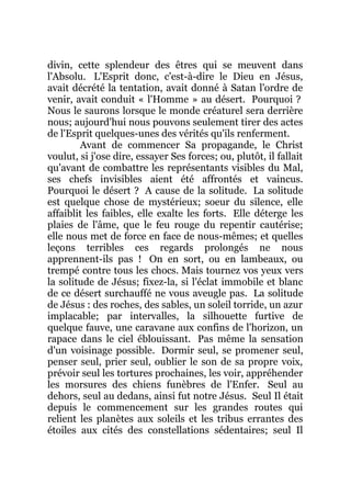 divin, cette splendeur des êtres qui se meuvent dans
l'Absolu. L'Esprit donc, c'est-à-dire le Dieu en Jésus,
avait décrété la tentation, avait donné à Satan l'ordre de
venir, avait conduit « l'Homme » au désert. Pourquoi ?
Nous le saurons lorsque le monde créaturel sera derrière
nous; aujourd'hui nous pouvons seulement tirer des actes
de l'Esprit quelques-unes des vérités qu'ils renferment.
Avant de commencer Sa propagande, le Christ
voulut, si j'ose dire, essayer Ses forces; ou, plutôt, il fallait
qu'avant de combattre les représentants visibles du Mal,
ses chefs invisibles aient été affrontés et vaincus.
Pourquoi le désert ? A cause de la solitude. La solitude
est quelque chose de mystérieux; soeur du silence, elle
affaiblit les faibles, elle exalte les forts. Elle déterge les
plaies de l'âme, que le feu rouge du repentir cautérise;
elle nous met de force en face de nous-mêmes; et quelles
leçons terribles ces regards prolongés ne nous
apprennent-ils pas ! On en sort, ou en lambeaux, ou
trempé contre tous les chocs. Mais tournez vos yeux vers
la solitude de Jésus; fixez-la, si l'éclat immobile et blanc
de ce désert surchauffé ne vous aveugle pas. La solitude
de Jésus : des roches, des sables, un soleil torride, un azur
implacable; par intervalles, la silhouette furtive de
quelque fauve, une caravane aux confins de l'horizon, un
rapace dans le ciel éblouissant. Pas même la sensation
d'un voisinage possible. Dormir seul, se promener seul,
penser seul, prier seul, oublier le son de sa propre voix,
prévoir seul les tortures prochaines, les voir, appréhender
les morsures des chiens funèbres de l'Enfer. Seul au
dehors, seul au dedans, ainsi fut notre Jésus. Seul Il était
depuis le commencement sur les grandes routes qui
relient les planètes aux soleils et les tribus errantes des
étoiles aux cités des constellations sédentaires; seul Il
 