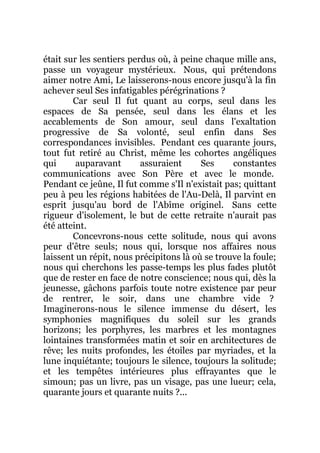 était sur les sentiers perdus où, à peine chaque mille ans,
passe un voyageur mystérieux. Nous, qui prétendons
aimer notre Ami, Le laisserons-nous encore jusqu'à la fin
achever seul Ses infatigables pérégrinations ?
Car seul Il fut quant au corps, seul dans les
espaces de Sa pensée, seul dans les élans et les
accablements de Son amour, seul dans l'exaltation
progressive de Sa volonté, seul enfin dans Ses
correspondances invisibles. Pendant ces quarante jours,
tout fut retiré au Christ, même les cohortes angéliques
qui auparavant assuraient Ses constantes
communications avec Son Père et avec le monde.
Pendant ce jeûne, Il fut comme s'Il n'existait pas; quittant
peu à peu les régions habitées de l'Au-Delà, Il parvint en
esprit jusqu'au bord de l'Abîme originel. Sans cette
rigueur d'isolement, le but de cette retraite n'aurait pas
été atteint.
Concevrons-nous cette solitude, nous qui avons
peur d'être seuls; nous qui, lorsque nos affaires nous
laissent un répit, nous précipitons là où se trouve la foule;
nous qui cherchons les passe-temps les plus fades plutôt
que de rester en face de notre conscience; nous qui, dès la
jeunesse, gâchons parfois toute notre existence par peur
de rentrer, le soir, dans une chambre vide ?
Imaginerons-nous le silence immense du désert, les
symphonies magnifiques du soleil sur les grands
horizons; les porphyres, les marbres et les montagnes
lointaines transformées matin et soir en architectures de
rêve; les nuits profondes, les étoiles par myriades, et la
lune inquiétante; toujours le silence, toujours la solitude;
et les tempêtes intérieures plus effrayantes que le
simoun; pas un livre, pas un visage, pas une lueur; cela,
quarante jours et quarante nuits ?...
 
