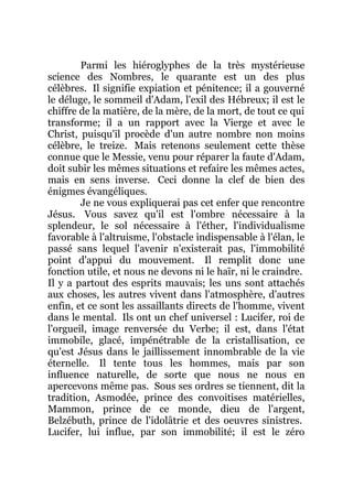 Parmi les hiéroglyphes de la très mystérieuse
science des Nombres, le quarante est un des plus
célèbres. Il signifie expiation et pénitence; il a gouverné
le déluge, le sommeil d'Adam, l'exil des Hébreux; il est le
chiffre de la matière, de la mère, de la mort, de tout ce qui
transforme; il a un rapport avec la Vierge et avec le
Christ, puisqu'il procède d'un autre nombre non moins
célèbre, le treize. Mais retenons seulement cette thèse
connue que le Messie, venu pour réparer la faute d'Adam,
doit subir les mêmes situations et refaire les mêmes actes,
mais en sens inverse. Ceci donne la clef de bien des
énigmes évangéliques.
Je ne vous expliquerai pas cet enfer que rencontre
Jésus. Vous savez qu'il est l'ombre nécessaire à la
splendeur, le sol nécessaire à l'éther, l'individualisme
favorable à l'altruisme, l'obstacle indispensable à l'élan, le
passé sans lequel l'avenir n'existerait pas, l'immobilité
point d'appui du mouvement. Il remplit donc une
fonction utile, et nous ne devons ni le haïr, ni le craindre.
Il y a partout des esprits mauvais; les uns sont attachés
aux choses, les autres vivent dans l'atmosphère, d'autres
enfin, et ce sont les assaillants directs de l'homme, vivent
dans le mental. Ils ont un chef universel : Lucifer, roi de
l'orgueil, image renversée du Verbe; il est, dans l'état
immobile, glacé, impénétrable de la cristallisation, ce
qu'est Jésus dans le jaillissement innombrable de la vie
éternelle. Il tente tous les hommes, mais par son
influence naturelle, de sorte que nous ne nous en
apercevons même pas. Sous ses ordres se tiennent, dit la
tradition, Asmodée, prince des convoitises matérielles,
Mammon, prince de ce monde, dieu de l'argent,
Belzébuth, prince de l'idolâtrie et des oeuvres sinistres.
Lucifer, lui influe, par son immobilité; il est le zéro
 