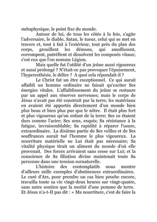 métaphysique, le point fixe du monde.
Autour de lui, de tous les côtés à la fois, s'agite
l'adversaire, le diable, Satan, le tueur, celui qui se met en
travers et, tout à fait à l'extérieur, tout près du plan des
corps, grouillent les démons, qui amollissent,
corrompent, putréfient et dissolvent les composés vitaux;
c'est eux que l'on nomme Légion.
Mais quelle fut l'utilité d'un jeûne aussi rigoureux
et aussi prolongé ? N'était-ce pas provoquer l'épuisement,
l'hyperesthésie, le délire ? A quoi cela répondait-il ?
Le Christ fut un être exceptionnel. Ce qui aurait
affaibli un homme ordinaire ne faisait qu'exciter Ses
énergies vitales. L'affaiblissement du jeûne se restaure
par un appel aux réserves nerveuses; mais le corps de
Jésus n'avait pas été construit par la terre; les matériaux
en avaient été apportés directement d'un monde bien
plus beau et bien plus pur que le nôtre. Il était plus fort
et plus vigoureux qu'un enfant de la terre; Ses os étaient
durs comme l'acier; Ses sens, exquis; Sa résistance à la
fatigue, invraisemblable; Sa rapidité à réparer l'usure,
extraordinaire. La dixième partie de Ses veilles et de Ses
souffrances aurait tué l'homme le plus vigoureux. La
nourriture matérielle ne Lui était pas nécessaire; Sa
vitalité physique tirait un aliment du monde d'où elle
provenait. Des forces arrivaient sans cesse sur Lui; et la
conscience de Sa filiation divine maintenait toute Sa
personne dans une tension surnaturelle.
L'histoire des contemplatifs nous montre
d'ailleurs mille exemples d'abstinences extraordinaires.
Le curé d'Ars, pour prendre un cas bien proche encore,
travailla toute sa vie vingt-deux heures sur vingt-quatre,
sans autre soutien que la moitié d'une pomme de terre.
Et Jésus n'a-t-II pas dit : « Ma nourriture, c'est de faire la
 