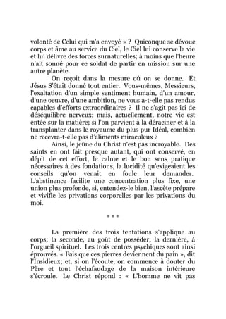 volonté de Celui qui m'a envoyé » ? Quiconque se dévoue
corps et âme au service du Ciel, le Ciel lui conserve la vie
et lui délivre des forces surnaturelles; à moins que l'heure
n'ait sonné pour ce soldat de partir en mission sur une
autre planète.
On reçoit dans la mesure où on se donne. Et
Jésus S'était donné tout entier. Vous-mêmes, Messieurs,
l'exaltation d'un simple sentiment humain, d'un amour,
d'une oeuvre, d'une ambition, ne vous a-t-elle pas rendus
capables d'efforts extraordinaires ? Il ne s'agit pas ici de
déséquilibre nerveux; mais, actuellement, notre vie est
entée sur la matière; si l'on parvient à la déraciner et à la
transplanter dans le royaume du plus pur Idéal, combien
ne recevra-t-elle pas d'aliments miraculeux ?
Ainsi, le jeûne du Christ n'est pas incroyable. Des
saints en ont fait presque autant, qui ont conservé, en
dépit de cet effort, le calme et le bon sens pratique
nécessaires à des fondations, la lucidité qu'exigeaient les
conseils qu'on venait en foule leur demander.
L'abstinence facilite une concentration plus fixe, une
union plus profonde, si, entendez-le bien, l'ascète prépare
et vivifie les privations corporelles par les privations du
moi.
* * *
La première des trois tentations s'applique au
corps; la seconde, au goût de posséder; la dernière, à
l'orgueil spirituel. Les trois centres psychiques sont ainsi
éprouvés. « Fais que ces pierres deviennent du pain », dit
l'Insidieux; et, si on l'écoute, on commence à douter du
Père et tout l'échafaudage de la maison intérieure
s'écroule. Le Christ répond : « L'homme ne vit pas
 