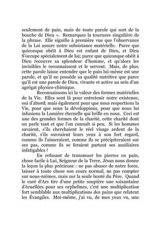 seulement de pain, mais de toute parole qui sort de la
bouche de Dieu ». Remarquez la tournure singulière de
la phrase. Elle signifie à première vue que l'observance
de la Loi assure notre subsistance matérielle. Parce que
quiconque obéit à Dieu est enfant de Dieu, et Dieu
S'occupe spécialement de lui; parce que quiconque obéit à
Dieu recouvre sa splendeur d'homme, et qu'alors les
invisibles le reconnaissent et le servent. Mais, de plus,
cette parole laisse entendre que le pain lui-même est une
parole, et qu'il ne possède sa qualité nutritive que parce
qu'il est une parole de Dieu, vivante et active au sein d'un
agrégat physico-chimique.
Reconnaissons ici la valeur des formes matérielles
de la Vie. Elles sont là pour entretenir notre existence,
oui d'abord; mais également pour que nous respections la
Vie, pour que nous la développions, pour que nous lui
infusions la Lumière éternelle qui brille en nous. Ceci est
une des grandes formes de la charité, cette charité dont
on parle tant et que l'on connaît si peu. Si les hommes
savaient, s'ils cherchaient le réel visage ardent de la
charité, s'ils ouvraient leurs yeux à son fort regard,
comme ils l'aimeraient, comme ils se précipiteraient sur
ses pas, comme ils se feraient partout ses auxiliaires
infatigables !
En refusant de transmuer les pierres en pain,
chose facile à Lui, Seigneur de la Terre, Jésus nous donne
la leçon la plus précieuse : ne pas abuser de notre force,
laisser à toute chose son cours normal, ne pas compter
sur nous-mêmes, mais sur la seule bonté du Père. Quand
le curé d'Ars tire d'une petite soupière une soixantaine
d'écuellées pour ses orphelines, c'est une multiplication
fort semblable aux multiplications des pains que relatent
les Évangiles. Moi-même, j'ai vu, de mes yeux vu, une
 
