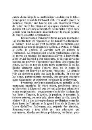 carafe d'eau limpide se matérialiser soudain sur la table,
parce qu'un soldat du Ciel avait soif. J'ai vu des pièces de
monnaie remplir une bourse que son possesseur venait
de vider entre les mains de quelques malheureux. Le
disciple vit dans une atmosphère de miracle; n'ayez donc
jamais peur du dénûment matériel; c'est la moins pénible
de toutes les sortes de pauvretés.
Ensuite Satan transporte Jésus sur une montagne,
Lui montre tous les royaumes, et les Lui offre, s'Il consent
à l'adorer. Tout ce qui s'est accompli de surhumain s'est
accompli sur une montagne; le Mérou, le Potala, le Sinaï,
le Nebo, le Thabor, le Calvaire sont les phares de
l'humanité. Le symbole s'en dévoile visiblement; c'est la
loi même du progrès; les créatures s'élèvent à leur zénith,
alors le Ciel descend à leur rencontre. D'ailleurs certaines
oeuvres ne peuvent s'accomplir que dans l'isolement des
cimes, sur les os nus de notre mère commune, là où les
fluides circulent selon d'autres axes, où le corps de
l'extatique est libéré de certaines pressions. La grande
voix du silence ne parle que dans la solitude. Et c'est par
les cimes, paratonnerres naturels, que certains courants
ignés descendent et pénètrent le sol sans le bouleverser.
Prosternés sur le roc accueillant, ou réfugiés sur la
montagne mystique de notre esprit, n'oublions jamais
qu'alors c'est à Dieu seul que doivent aller nos adorations
et nos supplications. Voyez comme les idoles habitent les
bas lieux : l'argent, la gloire, la passion, le meurtre, la
science externe, où, tout cela, sinon dans la ville, dans la
plaine ? Il y a des correspondances révélatrices entre les
deux faces de l'univers; et le grand livre de la Nature se
laisse déchiffrer facilement aux regards des simples.
Souvenez-vous : tout désir est une adoration qui
commence. Gardez ces forces précieuses, les désirs, pour
 