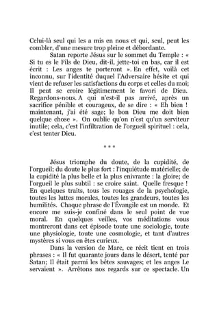 Celui-là seul qui les a mis en nous et qui, seul, peut les
combler, d'une mesure trop pleine et débordante.
Satan reporte Jésus sur le sommet du Temple : «
Si tu es le Fils de Dieu, dit-il, jette-toi en bas, car il est
écrit : Les anges te porteront ». En effet, voilà cet
inconnu, sur l'identité duquel l'Adversaire hésite et qui
vient de refuser les satisfactions du corps et celles du moi;
Il peut se croire légitimement le favori de Dieu.
Regardons-nous. A qui n'est-il pas arrivé, après un
sacrifice pénible et courageux, de se dire : « Eh bien !
maintenant, j'ai été sage; le bon Dieu me doit bien
quelque chose ». On oublie qu'on n'est qu'un serviteur
inutile; cela, c'est l'infiltration de l'orgueil spirituel : cela,
c'est tenter Dieu.
* * *
Jésus triomphe du doute, de la cupidité, de
l'orgueil; du doute le plus fort : l'inquiétude matérielle; de
la cupidité la plus belle et la plus enivrante : la gloire; de
l'orgueil le plus subtil : se croire saint. Quelle fresque !
En quelques traits, tous les rouages de la psychologie,
toutes les luttes morales, toutes les grandeurs, toutes les
humilités. Chaque phrase de l'Évangile est un monde. Et
encore me suis-je confiné dans le seul point de vue
moral. En quelques veilles, vos méditations vous
montreront dans cet épisode toute une sociologie, toute
une physiologie, toute une cosmologie, et tant d'autres
mystères si vous en êtes curieux.
Dans la version de Marc, ce récit tient en trois
phrases : « Il fut quarante jours dans le désert, tenté par
Satan; Il était parmi les bêtes sauvages; et les anges Le
servaient ». Arrêtons nos regards sur ce spectacle. Un
 