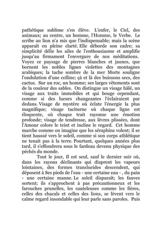 pathétique sublime s'en élève. L'enfer, le Ciel, des
animaux; au centre, un homme, l'Homme, le Verbe. Le
scribe au lion n'a mis que l'indispensable; mais la scène
apparaît en pleine clarté. Elle déborde son cadre; sa
simplicité délie les ailes de l'enthousiasme et amplifie
jusqu'au firmament l'envergure de nos méditations.
Voyez ce paysage de pierres blanches et jaunes, que
bornent les nobles lignes violettes des montagnes
arabiques; la tache sombre de la mer Morte souligne
l'ondulation d'une colline; çà et là des buissons secs, des
cactus. Sur un roc, un homme; ses larges vêtements sont
de la couleur des sables. On distingue un visage hâlé, un
visage aux traits immobiles et qui bouge cependant,
comme si des lueurs changeantes l'éclairaient par
dedans. Visage de mystère où éclate l'énergie la plus
magnifique; visage taciturne où chaque ligne est
éloquente, où chaque trait rayonne une émotion
profonde; visage de tendresse, aux lèvres plissées, dont
l'Amour colore le teint et incline le regard. Cet homme
marche comme on imagine que les séraphins volent; il se
tient haussé vers le soleil, comme si son corps athlétique
ne tenait pas à la terre. Pourtant, quelques années plus
tard, il s'effondrera sous le fardeau devenu physique des
péchés du monde.
Tout le jour, Il est seul, sauf le dernier soir où,
dans les rayons déclinants qui diaprent les vapeurs
lointaines, des formes translucides descendent, qui
déposent à Ses pieds de l'eau - une certaine eau - , du pain
- une certaine manne. Le soleil disparaît; les fauves
sortent; ils s'approchent à pas précautionneux et les
farouches prunelles, les cauteleuses comme les fières,
celles des chacals et celles des lions, se lèvent vers le
calme regard insondable qui leur parle sans paroles. Puis
 