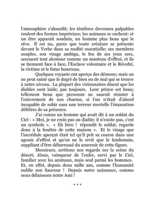 l'atmosphère s'alourdit; les ténèbres devenues palpables
roulent des formes imprécises; les animaux se cachent; et
un être apparaît soudain, un homme plus beau que le
rêve. Il est nu, parce que toute créature se présente
devant le Verbe dans sa nudité essentielle; ses membres
souples, son visage ambigu, le feu de ses yeux secs,
secouent tout alentour comme un manteau d'effroi, et ils
se tiennent face à face, l'Esclave volontaire et le Révolté,
la victime et le futur bourreau.
Quelques voyants ont aperçu des démons; mais on
ne peut saisir que le degré de bien ou de mal qui se trouve
à notre niveau. La plupart des visionnaires disent que les
diables sont laids; pas toujours. Leur prince est beau;
tellement beau que personne ne saurait résister à
l'enivrement de son charme, si l'on n'était d'abord
incapable de subir sans une terreur mortelle l'émanation
délétère de sa présence.
J'ai connu un homme qui avait dit à un soldat du
Ciel : « Moi, je ne crois pas au diable; il n'existe pas, c'est
un symbole ». « Eh bien ! répondit le soldat, regarde
donc à la fenêtre de cette maison ». Et le visage que
l'incrédule aperçut était tel qu'il prit sa course dans une
agonie d'effroi et qu'on ne le revit que le lendemain,
suppliant d'être débarrassé du souvenir de cette figure.
Messieurs, arrêtons nos regards sur la scène du
désert; Jésus, vainqueur de l'enfer, servi par le Ciel,
familier avec les animaux, mais seul parmi les hommes.
Et, en effet, depuis deux mille ans, comme l'humanité
oublie son Sauveur ! Depuis notre naissance, comme
nous délaissons notre Ami !
* * *
 