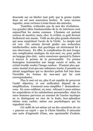 descende sur un bûcher tout prêt; que la graine tombe
dans un sol sans mauvaises herbes. Si nous savions
regarder, nous verrions à toute heure des miracles.
Toutefois, n'attendez pas de moi des révélations.
Les grandes idées fondamentales de la vie intérieure sont
aujourd'hui les moins connues. L'homme est partout
curieux de mystère; mais, chez le civilisé, ce goût devient
facilement une manie. Voilà un des plus grands obstacles
qui nous empêchent l'accès de la Vérité. Le simple seul
est vrai. Cet axiome devrait guider nos recherches
intellectuelles; notre état psychique est strictement lié à
son observance. En effet, la complication du moi évoque
une complication analogue du non-moi; ou, pour parler
un langage plus clair, notre conscience aperçoit la Nature
à travers le prisme de la personnalité. Un prisme
homogène transmettra une image exacte et nette, un
cristal trouble rendra l'image confuse. D'autant plus que
notre mental n'est pas une substance inerte; il possède un
attrait magnétique qui va chercher parfois fort loin dans
l'invisible les formes du non-moi qui lui sont
correspondantes.
Plus le moi est un, plus il est capable de percevoir
l'unité objective; et son unification dépend de sa
simplification. Comment nous simplifier ? demanderez-
vous. En nous oubliant, en nous refusant à nous-mêmes
les acquisitions et les satisfactions personnelles. Ainsi les
rares hommes parvenus au sommet de l'ascèse mystique
ne se distinguent en rien de la foule; leur splendeur
intime reste cachée, même aux psychologues qui les
regardent vivre.
Cet oubli de soi-même est un des caractères de ces
« pauvres en esprit » que le Christ béatifie; il nécessite
une sorte d'ingénuité d'âme, une spontanéité d'enfant,
 