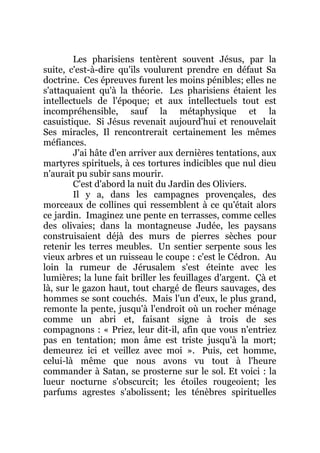 Les pharisiens tentèrent souvent Jésus, par la
suite, c'est-à-dire qu'ils voulurent prendre en défaut Sa
doctrine. Ces épreuves furent les moins pénibles; elles ne
s'attaquaient qu'à la théorie. Les pharisiens étaient les
intellectuels de l'époque; et aux intellectuels tout est
incompréhensible, sauf la métaphysique et la
casuistique. Si Jésus revenait aujourd'hui et renouvelait
Ses miracles, Il rencontrerait certainement les mêmes
méfiances.
J'ai hâte d'en arriver aux dernières tentations, aux
martyres spirituels, à ces tortures indicibles que nul dieu
n'aurait pu subir sans mourir.
C'est d'abord la nuit du Jardin des Oliviers.
Il y a, dans les campagnes provençales, des
morceaux de collines qui ressemblent à ce qu'était alors
ce jardin. Imaginez une pente en terrasses, comme celles
des olivaies; dans la montagneuse Judée, les paysans
construisaient déjà des murs de pierres sèches pour
retenir les terres meubles. Un sentier serpente sous les
vieux arbres et un ruisseau le coupe : c'est le Cédron. Au
loin la rumeur de Jérusalem s'est éteinte avec les
lumières; la lune fait briller les feuillages d'argent. Çà et
là, sur le gazon haut, tout chargé de fleurs sauvages, des
hommes se sont couchés. Mais l'un d'eux, le plus grand,
remonte la pente, jusqu'à l'endroit où un rocher ménage
comme un abri et, faisant signe à trois de ses
compagnons : « Priez, leur dit-il, afin que vous n'entriez
pas en tentation; mon âme est triste jusqu'à la mort;
demeurez ici et veillez avec moi ». Puis, cet homme,
celui-là même que nous avons vu tout à l'heure
commander à Satan, se prosterne sur le sol. Et voici : la
lueur nocturne s'obscurcit; les étoiles rougeoient; les
parfums agrestes s'abolissent; les ténèbres spirituelles
 