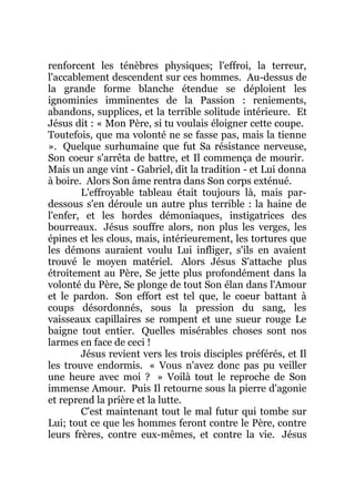 renforcent les ténèbres physiques; l'effroi, la terreur,
l'accablement descendent sur ces hommes. Au-dessus de
la grande forme blanche étendue se déploient les
ignominies imminentes de la Passion : reniements,
abandons, supplices, et la terrible solitude intérieure. Et
Jésus dit : « Mon Père, si tu voulais éloigner cette coupe.
Toutefois, que ma volonté ne se fasse pas, mais la tienne
». Quelque surhumaine que fut Sa résistance nerveuse,
Son coeur s'arrêta de battre, et Il commença de mourir.
Mais un ange vint - Gabriel, dit la tradition - et Lui donna
à boire. Alors Son âme rentra dans Son corps exténué.
L'effroyable tableau était toujours là, mais par-
dessous s'en déroule un autre plus terrible : la haine de
l'enfer, et les hordes démoniaques, instigatrices des
bourreaux. Jésus souffre alors, non plus les verges, les
épines et les clous, mais, intérieurement, les tortures que
les démons auraient voulu Lui infliger, s'ils en avaient
trouvé le moyen matériel. Alors Jésus S'attache plus
étroitement au Père, Se jette plus profondément dans la
volonté du Père, Se plonge de tout Son élan dans l'Amour
et le pardon. Son effort est tel que, le coeur battant à
coups désordonnés, sous la pression du sang, les
vaisseaux capillaires se rompent et une sueur rouge Le
baigne tout entier. Quelles misérables choses sont nos
larmes en face de ceci !
Jésus revient vers les trois disciples préférés, et Il
les trouve endormis. « Vous n'avez donc pas pu veiller
une heure avec moi ? » Voilà tout le reproche de Son
immense Amour. Puis Il retourne sous la pierre d'agonie
et reprend la prière et la lutte.
C'est maintenant tout le mal futur qui tombe sur
Lui; tout ce que les hommes feront contre le Père, contre
leurs frères, contre eux-mêmes, et contre la vie. Jésus
 