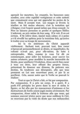 aperçoit les meurtres, les cruautés, les bassesses sans
nombre, avec cette rapidité vertigineuse et cette netteté
que connaissent ceux qui ont approché les portes de la
mort. Mais Il accepte tout. Les nuages se lèvent; la
ténèbre se fait moins obscure; c'est la tentation qui
s'éloigne; c'est l'espoir quand même que Jésus conçoit : le
Père ne laissera personne se perdre et quelques fidèles
L'aideront, au prix même de leur sang. Il le voit, Il en est
certain. Il Se relève donc, épuisé mais calme; et à peine
a-t-II réveillé les apôtres pour la troisième fois, qu'arrive
le traître avec sa troupe de mercenaires.
Ici la vie intérieure du Christ apparaît
visiblement. Sachant tout, pouvant tout, Son coeur
n'éprouvait personnellement ni désirs, ni inquiétudes; Sa
volonté n'avait pas, pour elle-même, de lutte à
entreprendre. Mais, comme je vous l'ai dit en
commençant, pour aider les hommes, pour sauver les
autres créatures, pour modifier la marche inexorable du
Destin, pour améliorer l'évolution, Jésus ouvrit Son coeur
à tous ces êtres, leur offrant Ses propres forces,
présentant Sa douceur aux démons, Sa patience aux
destins, Sa tendresse aux désespoirs, afin que tous
prennent en Lui une nourriture pure, et par là se
purifient. Cela, aucun autre que le Verbe ne pouvait le
réaliser.
Tout ce que le Christ a fait, ce fut par compassion.
Par compassion, Il a pris un corps, Il a guéri, Il a
parlé. S'Il précipita les porcs dans la mer et sécha le
figuier, ce fut afin que les massacreurs d'animaux et les
destructeurs de forêts soient jugés moins sévèrement. Par
compassion, Jésus subit la tristesse afin que nous, qui
sommes souvent tristes parce que nous oublions le Ciel,
ne recevions pas la visite du doute que nos mélancolies
 
