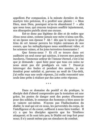appellent. Par compassion, à la minute dernière de Son
martyre très précieux, Il a proféré une plainte : « Mon
Dieu, mon Dieu, pourquoi m'as-tu abandonné ? » afin
que nous tous, qui croyons toujours souffrir injustement,
nos désespoirs puérils aient une excuse.
Est-ce donc pas légitime de dire et de redire que
Jésus nous aime, comme jamais une mère n'aima son fils,
ni un époux son épouse ? Ah ! dès que le rayon le plus
ténu de cet Amour percera les triples cuirasses de nos
coeurs, que les métaphysiques nous sembleront vides, et
les sciences vaines, et les joies terrestres écoeurantes !
Que ferons-nous ? Et s'il se trouve dans cet
auditoire un seul coeur qui saisisse, à travers mes paroles
incolores, l'immense ardeur de l'Amour éternel, c'est à lui
que je demande : quoi faire pour que tous ces soins ne
nous aient pas été prodigués en vain ? Dussé-je
interroger des foules et pendant des années, je me
tiendrai pour satisfait si, parvenu au seuil de l'Au-delà,
j'ai enfin reçu une seule réponse, j'ai enfin rencontré une
seule âme prête à réaliser par des actes cette réponse.
* * *
Dans ce domaine du positif et du pratique, le
disciple doit d'abord comprendre que la tentation est une
grâce, les postes de danger sont des postes d'honneur
pour des soldats, le commun des hommes a bien assez de
se vaincre soi-même. N'ayons pas l'hallucination du
diable; le mal qui est en nous, les perversités du corps, de
l'intelligence et du coeur, suffisent à nous faire tomber. Il
n'y a que les disciples aguerris que les Ténèbres
attaquent; et ils sont très peu; le Diable est trop fort pour
nous; il n'y aurait même pas un simulacre de combat.
 