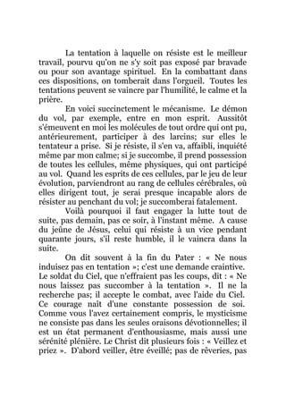 La tentation à laquelle on résiste est le meilleur
travail, pourvu qu'on ne s'y soit pas exposé par bravade
ou pour son avantage spirituel. En la combattant dans
ces dispositions, on tomberait dans l'orgueil. Toutes les
tentations peuvent se vaincre par l'humilité, le calme et la
prière.
En voici succinctement le mécanisme. Le démon
du vol, par exemple, entre en mon esprit. Aussitôt
s'émeuvent en moi les molécules de tout ordre qui ont pu,
antérieurement, participer à des larcins; sur elles le
tentateur a prise. Si je résiste, il s'en va, affaibli, inquiété
même par mon calme; si je succombe, il prend possession
de toutes les cellules, même physiques, qui ont participé
au vol. Quand les esprits de ces cellules, par le jeu de leur
évolution, parviendront au rang de cellules cérébrales, où
elles dirigent tout, je serai presque incapable alors de
résister au penchant du vol; je succomberai fatalement.
Voilà pourquoi il faut engager la lutte tout de
suite, pas demain, pas ce soir, à l'instant même. A cause
du jeûne de Jésus, celui qui résiste à un vice pendant
quarante jours, s'il reste humble, il le vaincra dans la
suite.
On dit souvent à la fin du Pater : « Ne nous
induisez pas en tentation »; c'est une demande craintive.
Le soldat du Ciel, que n'effraient pas les coups, dit : « Ne
nous laissez pas succomber à la tentation ». Il ne la
recherche pas; il accepte le combat, avec l'aide du Ciel.
Ce courage naît d'une constante possession de soi.
Comme vous l'avez certainement compris, le mysticisme
ne consiste pas dans les seules oraisons dévotionnelles; il
est un état permanent d'enthousiasme, mais aussi une
sérénité plénière. Le Christ dit plusieurs fois : « Veillez et
priez ». D'abord veiller, être éveillé; pas de rêveries, pas
 