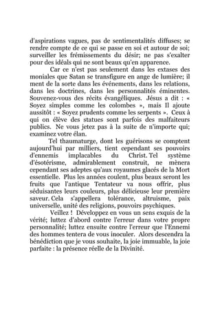 d'aspirations vagues, pas de sentimentalités diffuses; se
rendre compte de ce qui se passe en soi et autour de soi;
surveiller les frémissements du désir; ne pas s'exalter
pour des idéals qui ne sont beaux qu'en apparence.
Car ce n'est pas seulement dans les extases des
moniales que Satan se transfigure en ange de lumière; il
ment de la sorte dans les événements, dans les relations,
dans les doctrines, dans les personnalités éminentes.
Souvenez-vous des récits évangéliques. Jésus a dit : «
Soyez simples comme les colombes », mais Il ajoute
aussitôt : « Soyez prudents comme les serpents ». Ceux à
qui on élève des statues sont parfois des malfaiteurs
publics. Ne vous jetez pas à la suite de n'importe qui;
examinez votre élan.
Tel thaumaturge, dont les guérisons se comptent
aujourd'hui par milliers, tient cependant ses pouvoirs
d'ennemis implacables du Christ. Tel système
d'ésotérisme, admirablement construit, ne mènera
cependant ses adeptes qu'aux royaumes glacés de la Mort
essentielle. Plus les années coulent, plus beaux seront les
fruits que l'antique Tentateur va nous offrir, plus
séduisantes leurs couleurs, plus délicieuse leur première
saveur. Cela s'appellera tolérance, altruisme, paix
universelle, unité des religions, pouvoirs psychiques.
Veillez ! Développez en vous un sens exquis de la
vérité; luttez d'abord contre l'erreur dans votre propre
personnalité; luttez ensuite contre l'erreur que l'Ennemi
des hommes tentera de vous inoculer. Alors descendra la
bénédiction que je vous souhaite, la joie immuable, la joie
parfaite : la présence réelle de la Divinité.
 