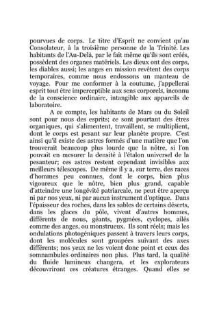 pourvues de corps. Le titre d'Esprit ne convient qu'au
Consolateur, à la troisième personne de la Trinité. Les
habitants de l'Au-Delà, par le fait même qu'ils sont créés,
possèdent des organes matériels. Les dieux ont des corps,
les diables aussi; les anges en mission revêtent des corps
temporaires, comme nous endossons un manteau de
voyage. Pour me conformer à la coutume, j'appellerai
esprit tout être imperceptible aux sens corporels, inconnu
de la conscience ordinaire, intangible aux appareils de
laboratoire.
A ce compte, les habitants de Mars ou du Soleil
sont pour nous des esprits; ce sont pourtant des êtres
organiques, qui s'alimentent, travaillent, se multiplient,
dont le corps est pesant sur leur planète propre. C'est
ainsi qu'il existe des astres formés d'une matière que l'on
trouverait beaucoup plus lourde que la nôtre, si l'on
pouvait en mesurer la densité à l'étalon universel de la
pesanteur; ces astres restent cependant invisibles aux
meilleurs télescopes. De même il y a, sur terre, des races
d'hommes peu connues, dont le corps, bien plus
vigoureux que le nôtre, bien plus grand, capable
d'atteindre une longévité patriarcale, ne peut être aperçu
ni par nos yeux, ni par aucun instrument d'optique. Dans
l'épaisseur des roches, dans les sables de certains déserts,
dans les glaces du pôle, vivent d'autres hommes,
différents de nous, géants, pygmées, cyclopes, ailés
comme des anges, ou monstrueux. Ils sont réels; mais les
ondulations photogéniques passent à travers leurs corps,
dont les molécules sont groupées suivant des axes
différents; nos yeux ne les voient donc point et ceux des
somnambules ordinaires non plus. Plus tard, la qualité
du fluide lumineux changera, et les explorateurs
découvriront ces créatures étranges. Quand elles se
 