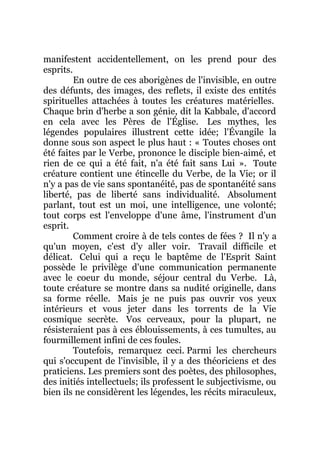 manifestent accidentellement, on les prend pour des
esprits.
En outre de ces aborigènes de l'invisible, en outre
des défunts, des images, des reflets, il existe des entités
spirituelles attachées à toutes les créatures matérielles.
Chaque brin d'herbe a son génie, dit la Kabbale, d'accord
en cela avec les Pères de l'Église. Les mythes, les
légendes populaires illustrent cette idée; l'Évangile la
donne sous son aspect le plus haut : « Toutes choses ont
été faites par le Verbe, prononce le disciple bien-aimé, et
rien de ce qui a été fait, n'a été fait sans Lui ». Toute
créature contient une étincelle du Verbe, de la Vie; or il
n'y a pas de vie sans spontanéité, pas de spontanéité sans
liberté, pas de liberté sans individualité. Absolument
parlant, tout est un moi, une intelligence, une volonté;
tout corps est l'enveloppe d'une âme, l'instrument d'un
esprit.
Comment croire à de tels contes de fées ? Il n'y a
qu'un moyen, c'est d'y aller voir. Travail difficile et
délicat. Celui qui a reçu le baptême de l'Esprit Saint
possède le privilège d'une communication permanente
avec le coeur du monde, séjour central du Verbe. Là,
toute créature se montre dans sa nudité originelle, dans
sa forme réelle. Mais je ne puis pas ouvrir vos yeux
intérieurs et vous jeter dans les torrents de la Vie
cosmique secrète. Vos cerveaux, pour la plupart, ne
résisteraient pas à ces éblouissements, à ces tumultes, au
fourmillement infini de ces foules.
Toutefois, remarquez ceci. Parmi les chercheurs
qui s'occupent de l'invisible, il y a des théoriciens et des
praticiens. Les premiers sont des poètes, des philosophes,
des initiés intellectuels; ils professent le subjectivisme, ou
bien ils ne considèrent les légendes, les récits miraculeux,
 