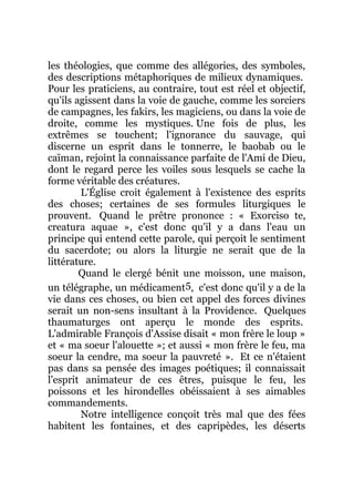 les théologies, que comme des allégories, des symboles,
des descriptions métaphoriques de milieux dynamiques.
Pour les praticiens, au contraire, tout est réel et objectif,
qu'ils agissent dans la voie de gauche, comme les sorciers
de campagnes, les fakirs, les magiciens, ou dans la voie de
droite, comme les mystiques. Une fois de plus, les
extrêmes se touchent; l'ignorance du sauvage, qui
discerne un esprit dans le tonnerre, le baobab ou le
caïman, rejoint la connaissance parfaite de l'Ami de Dieu,
dont le regard perce les voiles sous lesquels se cache la
forme véritable des créatures.
L'Église croit également à l'existence des esprits
des choses; certaines de ses formules liturgiques le
prouvent. Quand le prêtre prononce : « Exorciso te,
creatura aquae », c'est donc qu'il y a dans l'eau un
principe qui entend cette parole, qui perçoit le sentiment
du sacerdote; ou alors la liturgie ne serait que de la
littérature.
Quand le clergé bénit une moisson, une maison,
un télégraphe, un médicament5, c'est donc qu'il y a de la
vie dans ces choses, ou bien cet appel des forces divines
serait un non-sens insultant à la Providence. Quelques
thaumaturges ont aperçu le monde des esprits.
L'admirable François d'Assise disait « mon frère le loup »
et « ma soeur l'alouette »; et aussi « mon frère le feu, ma
soeur la cendre, ma soeur la pauvreté ». Et ce n'étaient
pas dans sa pensée des images poétiques; il connaissait
l'esprit animateur de ces êtres, puisque le feu, les
poissons et les hirondelles obéissaient à ses aimables
commandements.
Notre intelligence conçoit très mal que des fées
habitent les fontaines, et des capripèdes, les déserts
 