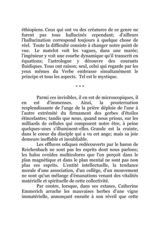 éthiopiens. Ceux qui ont vu des créatures de ce genre ne
furent pas tous hallucinés cependant; d'ailleurs
l'hallucination correspond toujours à quelque chose de
réel. Toute la difficulté consiste à changer notre point de
vue. Le matelot voit les vagues, dans une marée;
l'ingénieur y voit une courbe dynamique qu'il transcrit en
équations; l'astrologue y découvre des courants
fluidiques. Tous ont raison; seul, celui qui regarde par les
yeux mêmes du Verbe embrasse simultanément le
principe et tous les aspects. Tel est le mystique.
* * *
Parmi ces invisibles, il en est de microscopiques, il
en est d'immenses. Ainsi, la prosternation
resplendissante de l'ange de la prière déploie de l'une à
l'autre extrémité du firmament des gerbes d'étoiles
étincelantes; tandis que nous, quand nous prions, sur les
milliards de cellules qui composent notre être, à peine
quelques-unes s'illuminent-elles. Grande est la crainte,
dans le coeur du disciple qui a vu cet ange; mais sa joie
demeure ineffable et inoubliable.
Les effluves odiques redécouverts par le baron de
Reichenbach ne sont pas les esprits dont nous parlons;
les halos ovoïdes multicolores que l'on perçoit dans le
plan magnétique et dans le plan mental ne sont pas non
plus ces esprits. L'entité intellectuelle, la tendance
morale d'une association, d'un collège, d'un mouvement
ne sont qu'un mélange d'émanations venant des vitalités
matérielle et spirituelle de cette collectivité.
Par contre, lorsque, dans ses extases, Catherine
Emmerich arrache les mauvaises herbes d'une vigne
immatérielle, annonçant ensuite à son réveil que cette
 
