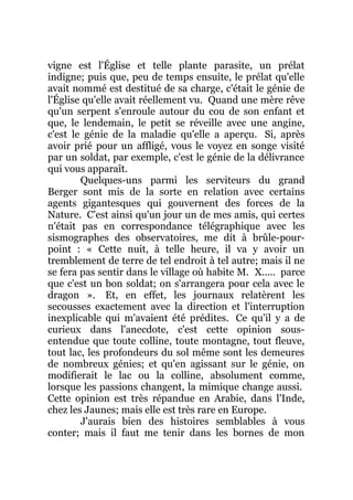 vigne est l'Église et telle plante parasite, un prélat
indigne; puis que, peu de temps ensuite, le prélat qu'elle
avait nommé est destitué de sa charge, c'était le génie de
l'Église qu'elle avait réellement vu. Quand une mère rêve
qu'un serpent s'enroule autour du cou de son enfant et
que, le lendemain, le petit se réveille avec une angine,
c'est le génie de la maladie qu'elle a aperçu. Si, après
avoir prié pour un affligé, vous le voyez en songe visité
par un soldat, par exemple, c'est le génie de la délivrance
qui vous apparaît.
Quelques-uns parmi les serviteurs du grand
Berger sont mis de la sorte en relation avec certains
agents gigantesques qui gouvernent des forces de la
Nature. C'est ainsi qu'un jour un de mes amis, qui certes
n'était pas en correspondance télégraphique avec les
sismographes des observatoires, me dit à brûle-pour-
point : « Cette nuit, à telle heure, il va y avoir un
tremblement de terre de tel endroit à tel autre; mais il ne
se fera pas sentir dans le village où habite M. X..... parce
que c'est un bon soldat; on s'arrangera pour cela avec le
dragon ». Et, en effet, les journaux relatèrent les
secousses exactement avec la direction et l'interruption
inexplicable qui m'avaient été prédites. Ce qu'il y a de
curieux dans l'anecdote, c'est cette opinion sous-
entendue que toute colline, toute montagne, tout fleuve,
tout lac, les profondeurs du sol même sont les demeures
de nombreux génies; et qu'en agissant sur le génie, on
modifierait le lac ou la colline, absolument comme,
lorsque les passions changent, la mimique change aussi.
Cette opinion est très répandue en Arabie, dans l'Inde,
chez les Jaunes; mais elle est très rare en Europe.
J'aurais bien des histoires semblables à vous
conter; mais il faut me tenir dans les bornes de mon
 