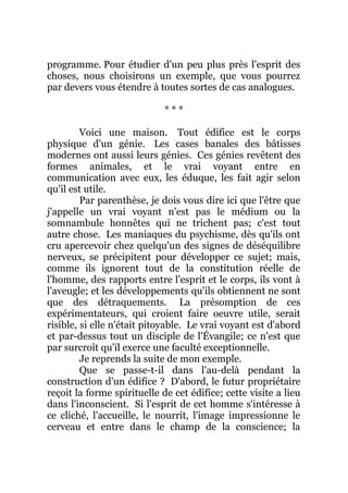 programme. Pour étudier d'un peu plus près l'esprit des
choses, nous choisirons un exemple, que vous pourrez
par devers vous étendre à toutes sortes de cas analogues.
* * *
Voici une maison. Tout édifice est le corps
physique d'un génie. Les cases banales des bâtisses
modernes ont aussi leurs génies. Ces génies revêtent des
formes animales, et le vrai voyant entre en
communication avec eux, les éduque, les fait agir selon
qu'il est utile.
Par parenthèse, je dois vous dire ici que l'être que
j'appelle un vrai voyant n'est pas le médium ou la
somnambule honnêtes qui ne trichent pas; c'est tout
autre chose. Les maniaques du psychisme, dès qu'ils ont
cru apercevoir chez quelqu'un des signes de déséquilibre
nerveux, se précipitent pour développer ce sujet; mais,
comme ils ignorent tout de la constitution réelle de
l'homme, des rapports entre l'esprit et le corps, ils vont à
l'aveugle; et les développements qu'ils obtiennent ne sont
que des détraquements. La présomption de ces
expérimentateurs, qui croient faire oeuvre utile, serait
risible, si elle n'était pitoyable. Le vrai voyant est d'abord
et par-dessus tout un disciple de l'Évangile; ce n'est que
par surcroît qu'il exerce une faculté exceptionnelle.
Je reprends la suite de mon exemple.
Que se passe-t-il dans l'au-delà pendant la
construction d'un édifice ? D'abord, le futur propriétaire
reçoit la forme spirituelle de cet édifice; cette visite a lieu
dans l'inconscient. Si l'esprit de cet homme s'intéresse à
ce cliché, l'accueille, le nourrit, l'image impressionne le
cerveau et entre dans le champ de la conscience; la
 